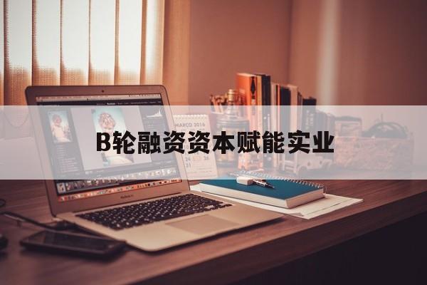 同仁市B轮融资资本赋能实业(b轮融资公司值得工作吗)