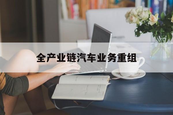 同仁市全产业链汽车业务重组(全产业链汽车业务重组的意义)
